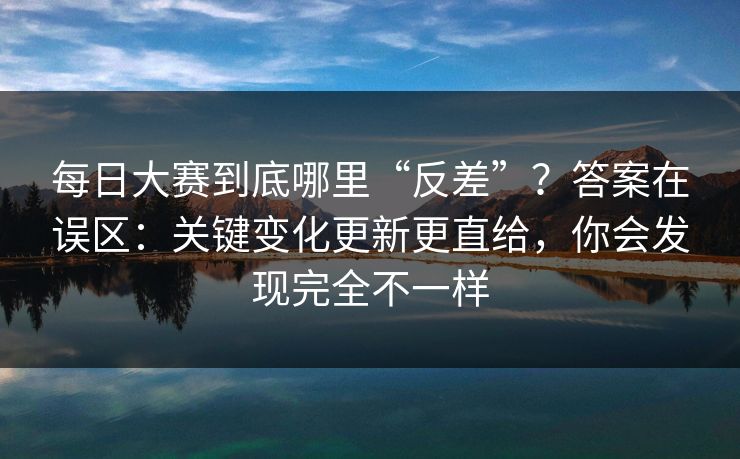 每日大赛到底哪里“反差”？答案在误区：关键变化更新更直给，你会发现完全不一样