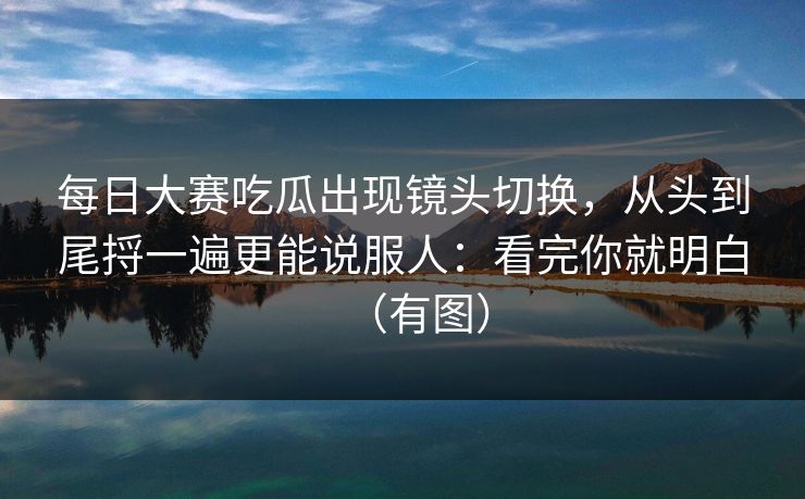 每日大赛吃瓜出现镜头切换，从头到尾捋一遍更能说服人：看完你就明白（有图）