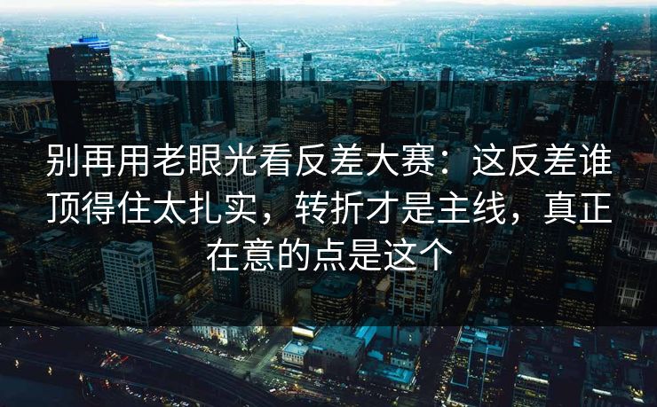 别再用老眼光看反差大赛：这反差谁顶得住太扎实，转折才是主线，真正在意的点是这个