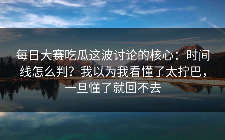每日大赛吃瓜这波讨论的核心：时间线怎么判？我以为我看懂了太拧巴，一旦懂了就回不去