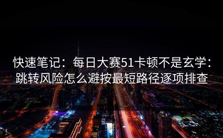 快速笔记：每日大赛51卡顿不是玄学：跳转风险怎么避按最短路径逐项排查