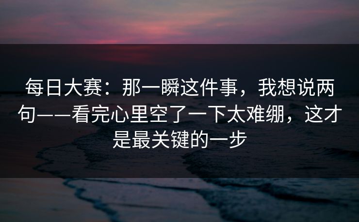 每日大赛：那一瞬这件事，我想说两句——看完心里空了一下太难绷，这才是最关键的一步