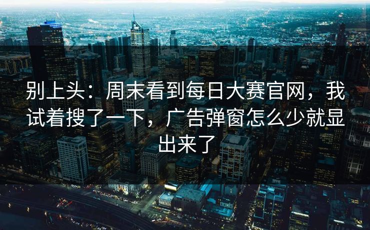 别上头：周末看到每日大赛官网，我试着搜了一下，广告弹窗怎么少就显出来了