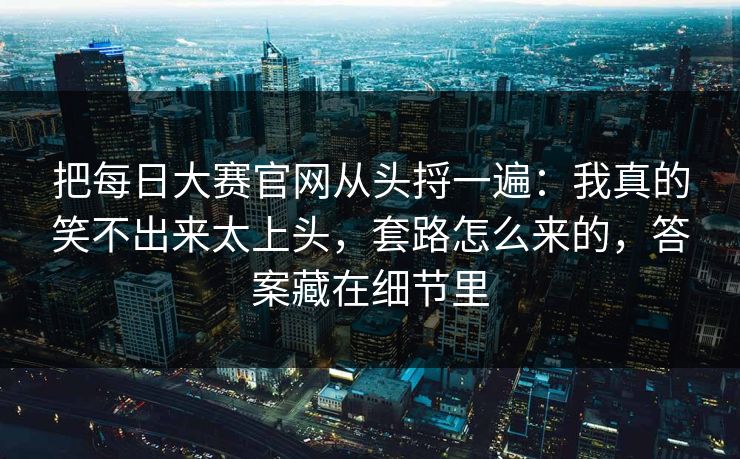 把每日大赛官网从头捋一遍：我真的笑不出来太上头，套路怎么来的，答案藏在细节里