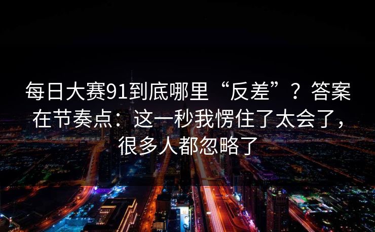 每日大赛91到底哪里“反差”？答案在节奏点：这一秒我愣住了太会了，很多人都忽略了