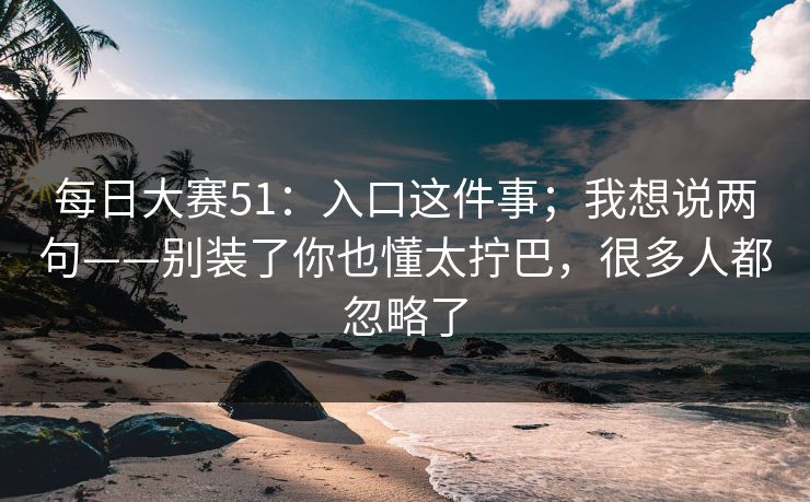 每日大赛51：入口这件事；我想说两句——别装了你也懂太拧巴，很多人都忽略了