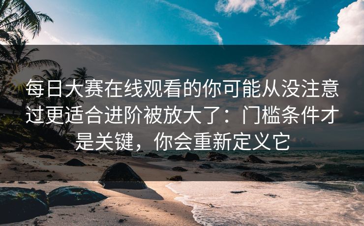 每日大赛在线观看的你可能从没注意过更适合进阶被放大了：门槛条件才是关键，你会重新定义它