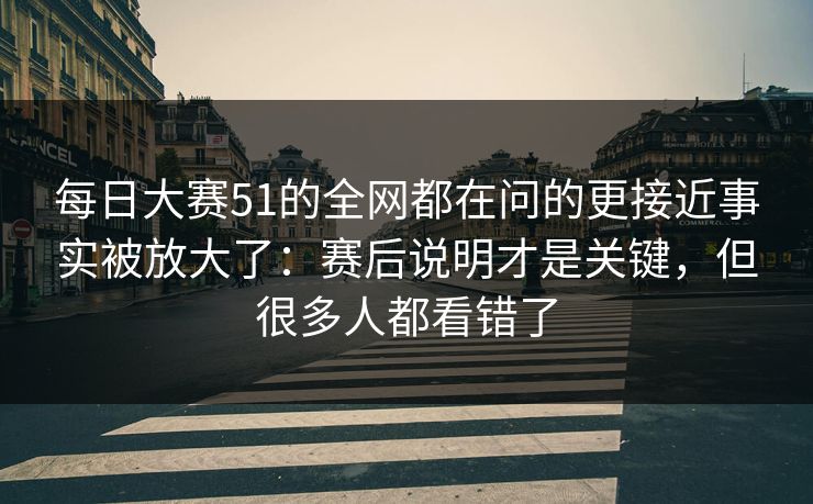 每日大赛51的全网都在问的更接近事实被放大了：赛后说明才是关键，但很多人都看错了