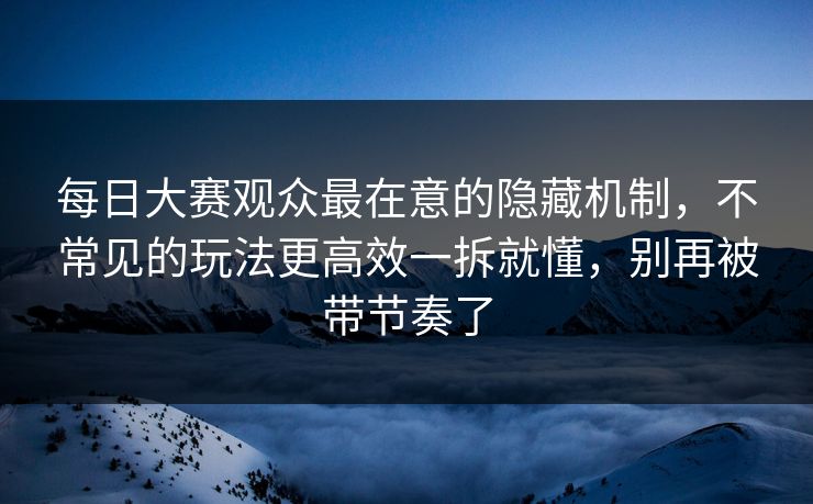 每日大赛观众最在意的隐藏机制，不常见的玩法更高效一拆就懂，别再被带节奏了