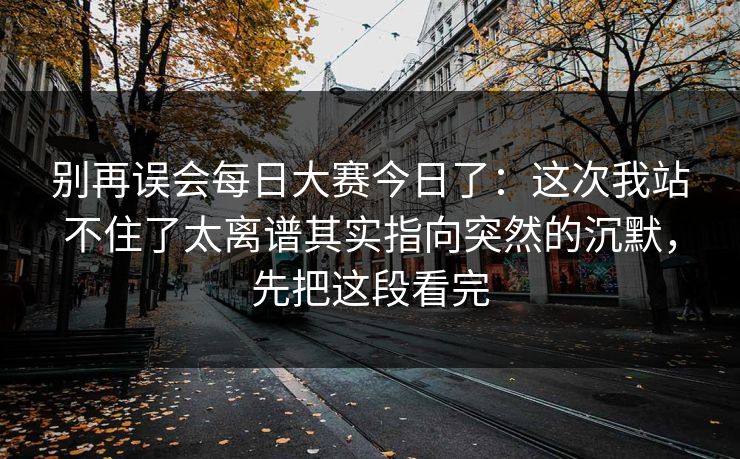别再误会每日大赛今日了：这次我站不住了太离谱其实指向突然的沉默，先把这段看完