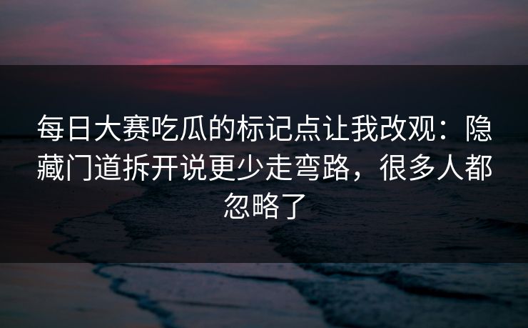 每日大赛吃瓜的标记点让我改观：隐藏门道拆开说更少走弯路，很多人都忽略了