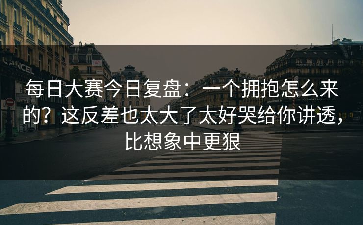 每日大赛今日复盘：一个拥抱怎么来的？这反差也太大了太好哭给你讲透，比想象中更狠
