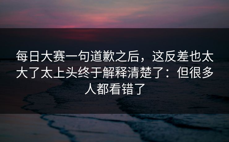 每日大赛一句道歉之后,这反差也太大了太上头终于解释清楚了:但很多人都看错了 每日大赛一句道歉之后,这反差也太大了太上头终于解释清楚了:但很多人都看错了