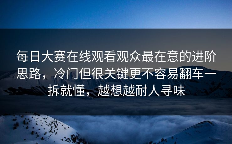 每日大赛在线观看观众最在意的进阶思路,冷门但很关键更不容易翻车一拆就懂,越想越耐人寻味 每日大赛在线观看观众最在意的进阶思路,冷门但很关键更不容易翻车一拆就懂,越想越耐人寻味