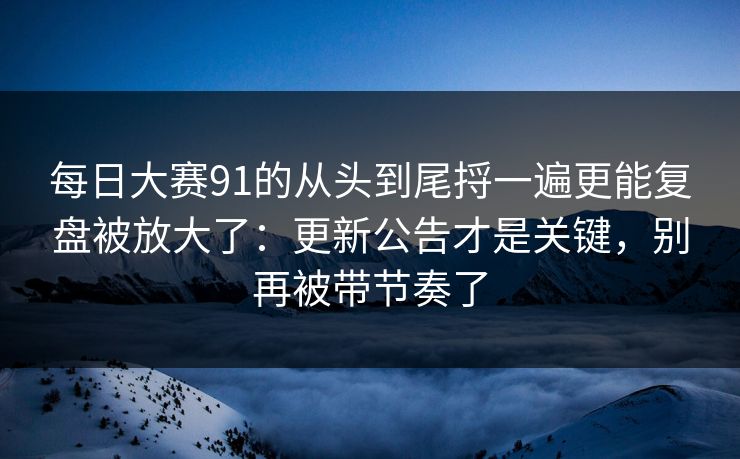 每日大赛91的从头到尾捋一遍更能复盘被放大了：更新公告才是关键，别再被带节奏了