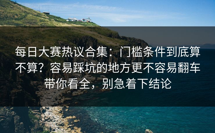 每日大赛热议合集：门槛条件到底算不算？容易踩坑的地方更不容易翻车带你看全，别急着下结论