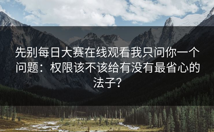 先别每日大赛在线观看我只问你一个问题：权限该不该给有没有最省心的法子？