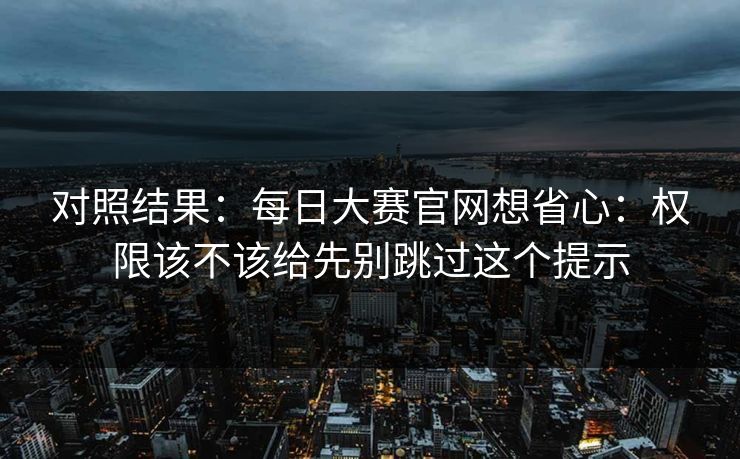 对照结果：每日大赛官网想省心：权限该不该给先别跳过这个提示