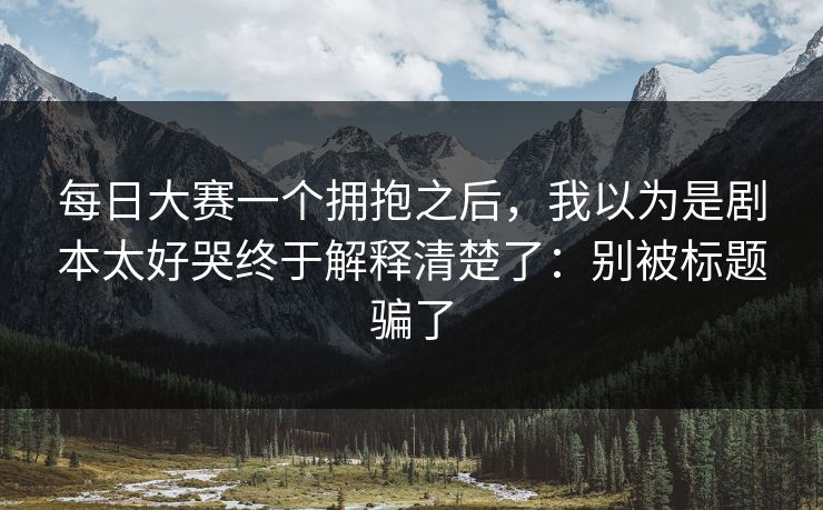 每日大赛一个拥抱之后，我以为是剧本太好哭终于解释清楚了：别被标题骗了