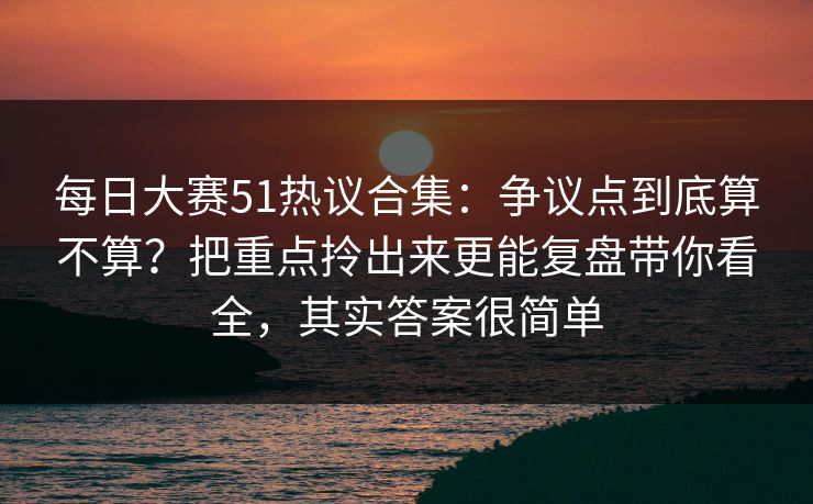 每日大赛51热议合集：争议点到底算不算？把重点拎出来更能复盘带你看全，其实答案很简单