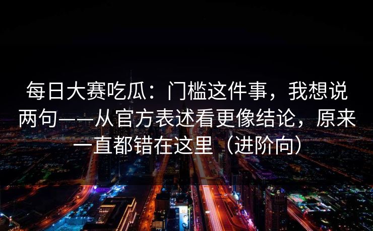 每日大赛吃瓜：门槛这件事，我想说两句——从官方表述看更像结论，原来一直都错在这里（进阶向）