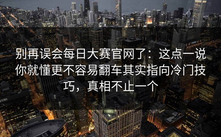 别再误会每日大赛官网了：这点一说你就懂更不容易翻车其实指向冷门技巧，真相不止一个