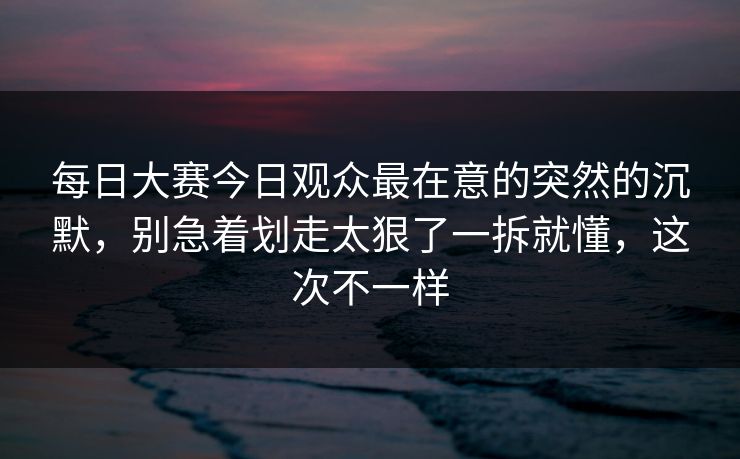 每日大赛今日观众最在意的突然的沉默,别急着划走太狠了一拆就懂,这次不一样 每日大赛今日观众最在意的突然的沉默,别急着划走太狠了一拆就懂,这次不一样