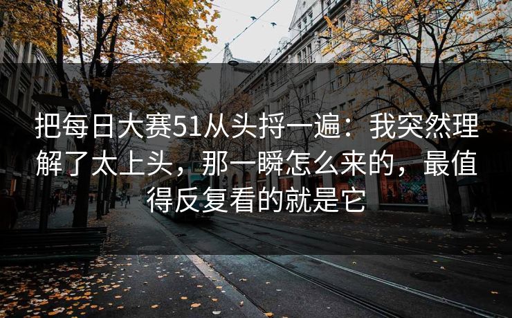 把每日大赛51从头捋一遍：我突然理解了太上头，那一瞬怎么来的，最值得反复看的就是它