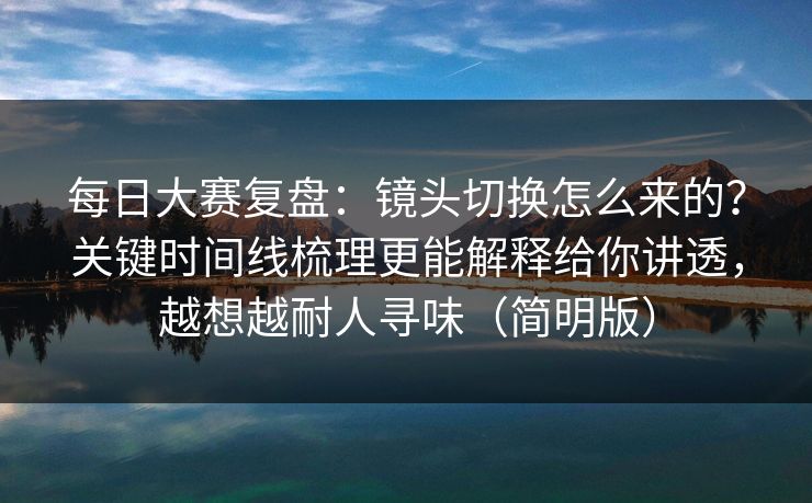 每日大赛复盘：镜头切换怎么来的？关键时间线梳理更能解释给你讲透，越想越耐人寻味（简明版）