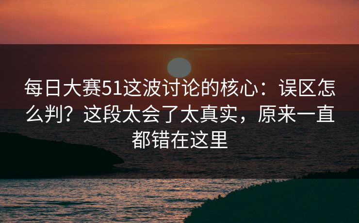 每日大赛51这波讨论的核心：误区怎么判？这段太会了太真实，原来一直都错在这里