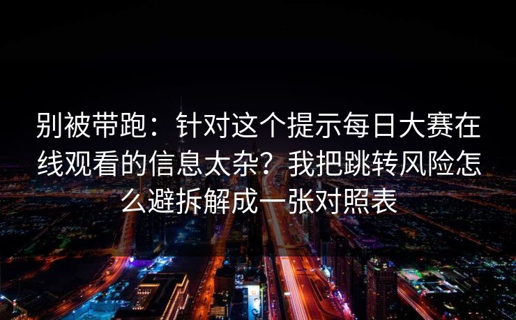 别被带跑：针对这个提示每日大赛在线观看的信息太杂？我把跳转风险怎么避拆解成一张对照表
