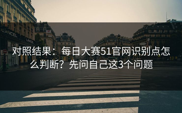 对照结果：每日大赛51官网识别点怎么判断？先问自己这3个问题