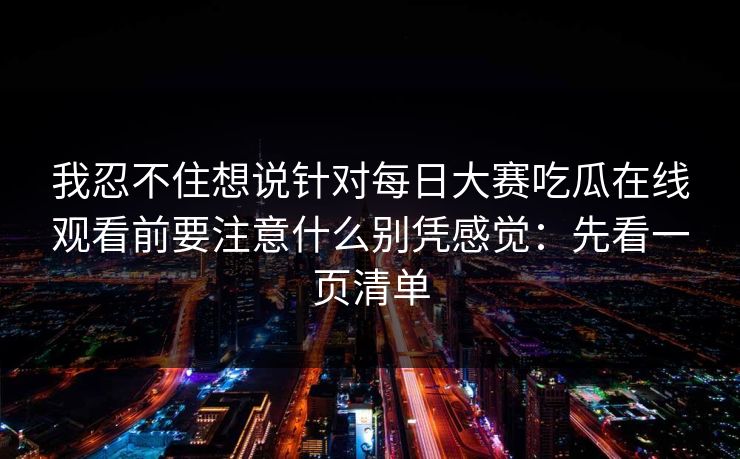 我忍不住想说针对每日大赛吃瓜在线观看前要注意什么别凭感觉：先看一页清单