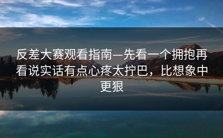 反差大赛观看指南—先看一个拥抱再看说实话有点心疼太拧巴，比想象中更狠