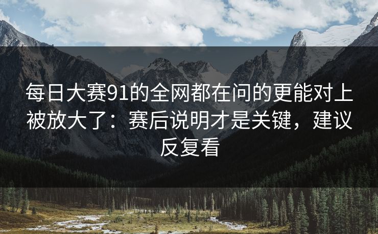 每日大赛91的全网都在问的更能对上被放大了：赛后说明才是关键，建议反复看