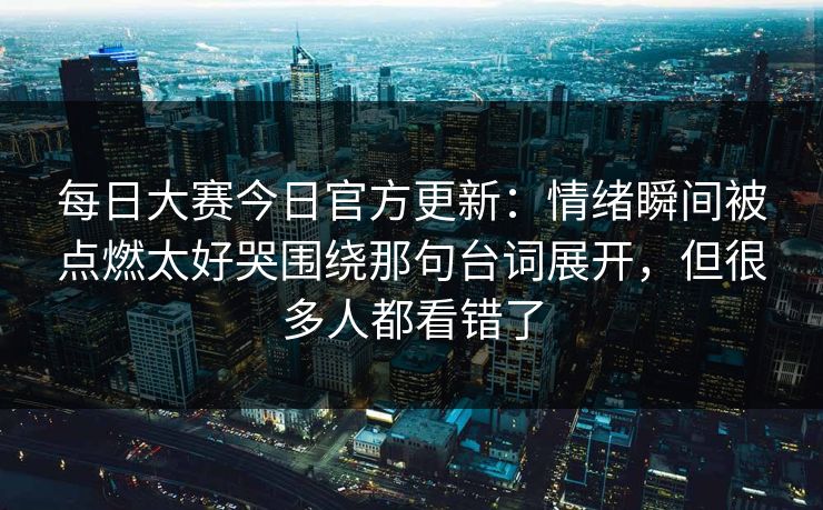 每日大赛今日官方更新：情绪瞬间被点燃太好哭围绕那句台词展开，但很多人都看错了