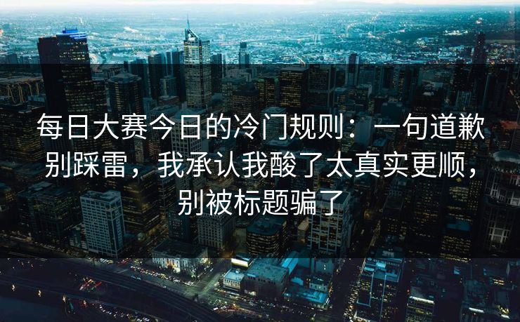 每日大赛今日的冷门规则:一句道歉别踩雷,我承认我酸了太真实更顺,别被标题骗了 每日大赛今日的冷门规则:一句道歉别踩雷,我承认我酸了太真实更顺,别被标题骗了